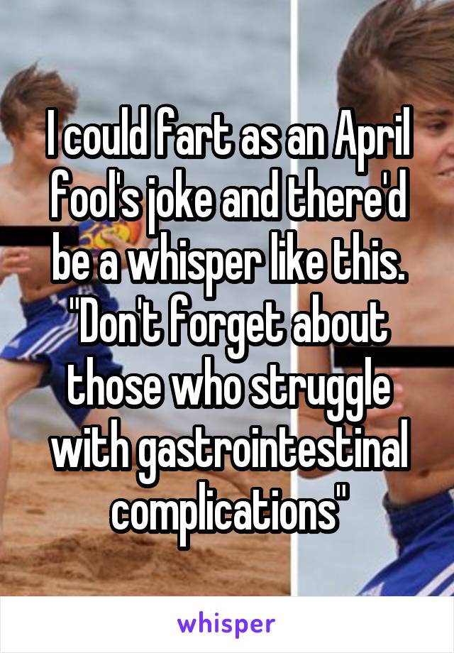 I could fart as an April fool's joke and there'd be a whisper like this. "Don't forget about those who struggle with gastrointestinal complications"