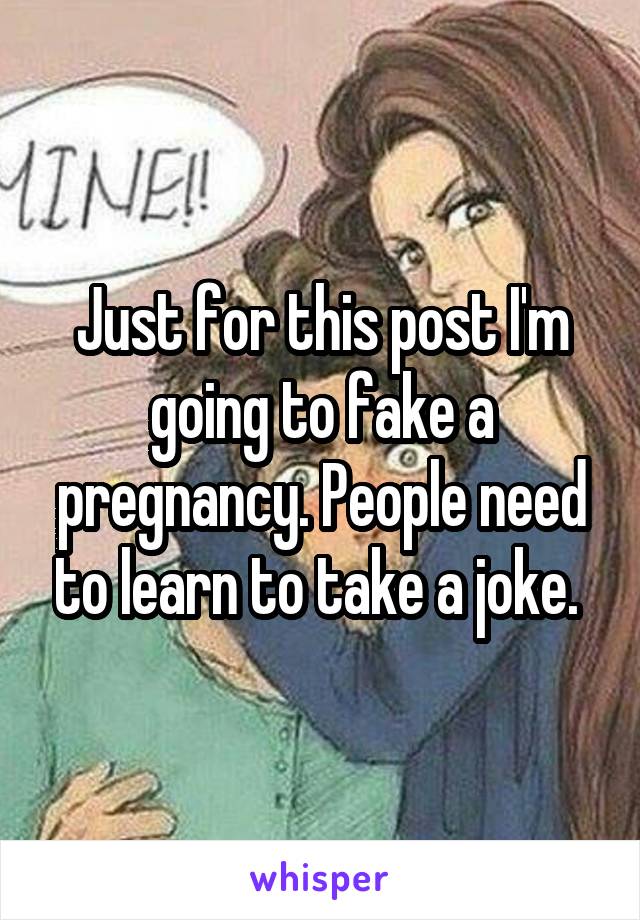 Just for this post I'm going to fake a pregnancy. People need to learn to take a joke. 