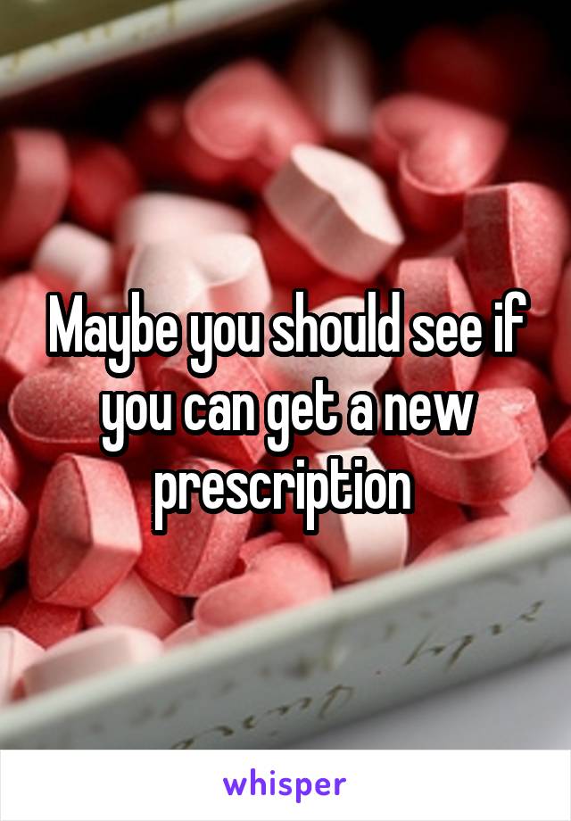 Maybe you should see if you can get a new prescription 