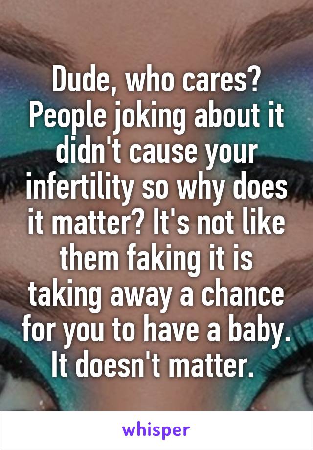 Dude, who cares? People joking about it didn't cause your infertility so why does it matter? It's not like them faking it is taking away a chance for you to have a baby. It doesn't matter. 