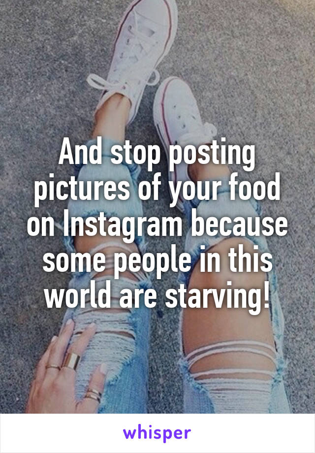 And stop posting pictures of your food on Instagram because some people in this world are starving!