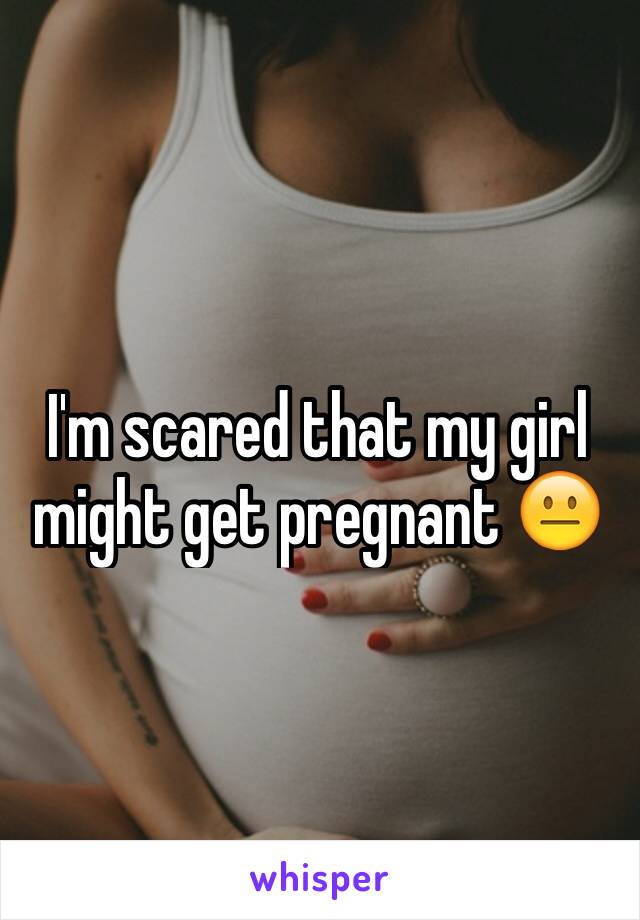 I'm scared that my girl might get pregnant 😐