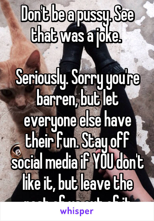 Don't be a pussy. See that was a joke. 

Seriously. Sorry you're barren, but let everyone else have their fun. Stay off social media if YOU don't like it, but leave the rest of us out of it