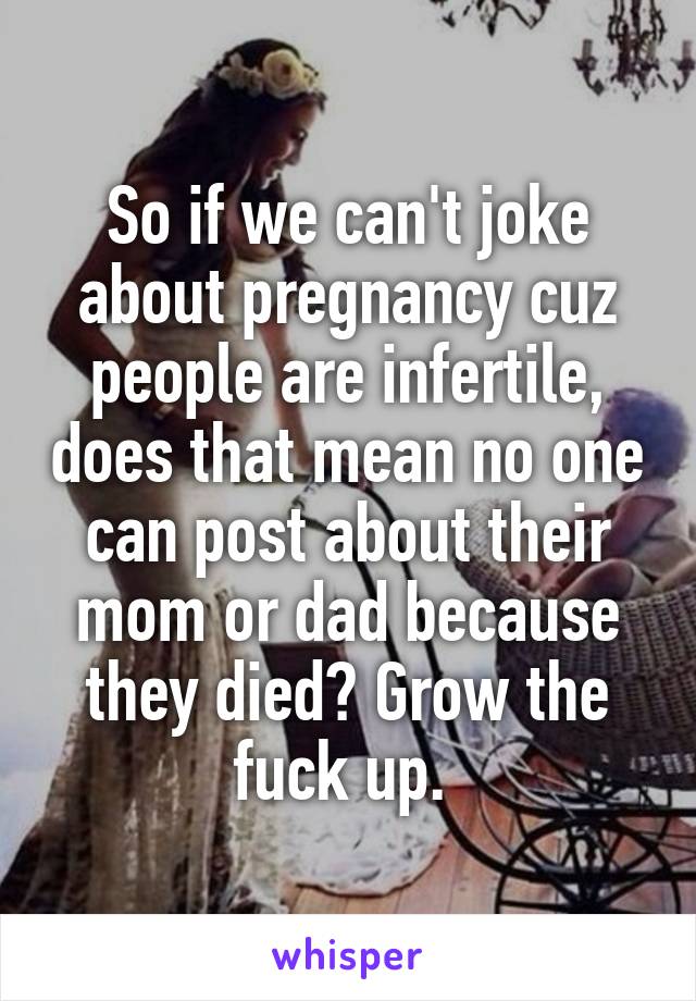 So if we can't joke about pregnancy cuz people are infertile, does that mean no one can post about their mom or dad because they died? Grow the fuck up. 