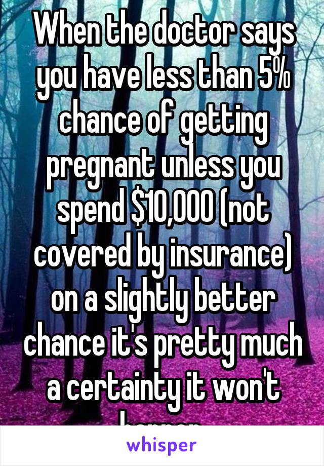 When the doctor says you have less than 5% chance of getting pregnant unless you spend $10,000 (not covered by insurance) on a slightly better chance it's pretty much a certainty it won't happen.