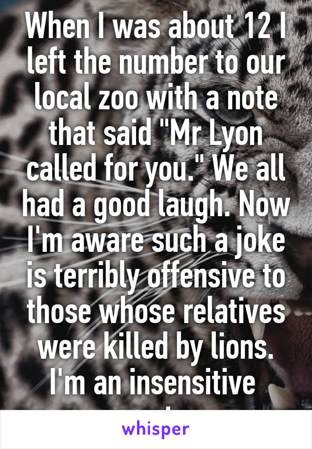 When I was about 12 I left the number to our local zoo with a note that said "Mr Lyon called for you." We all had a good laugh. Now I'm aware such a joke is terribly offensive to those whose relatives were killed by lions. I'm an insensitive  monster. 