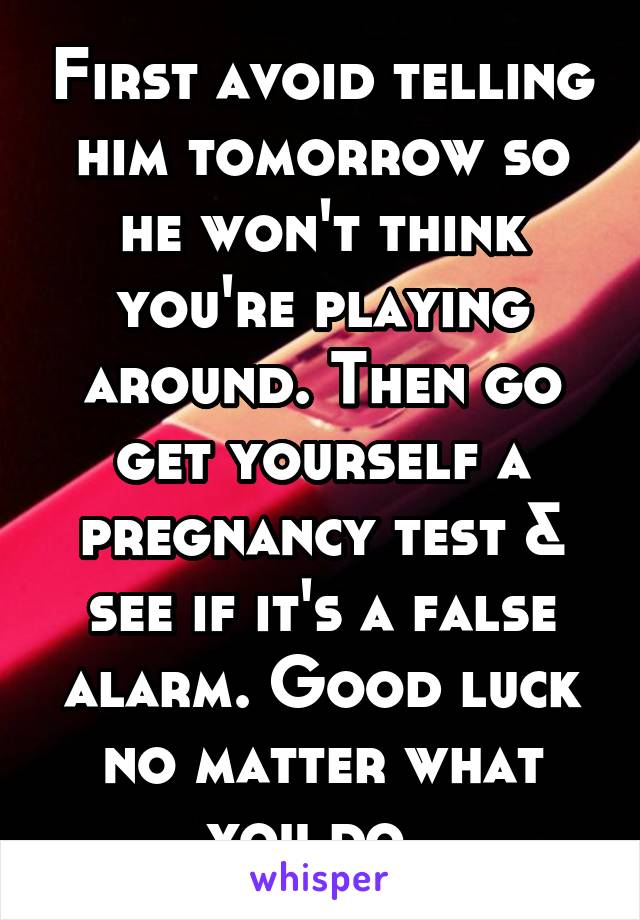 First avoid telling him tomorrow so he won't think you're playing around. Then go get yourself a pregnancy test & see if it's a false alarm. Good luck no matter what you do. 