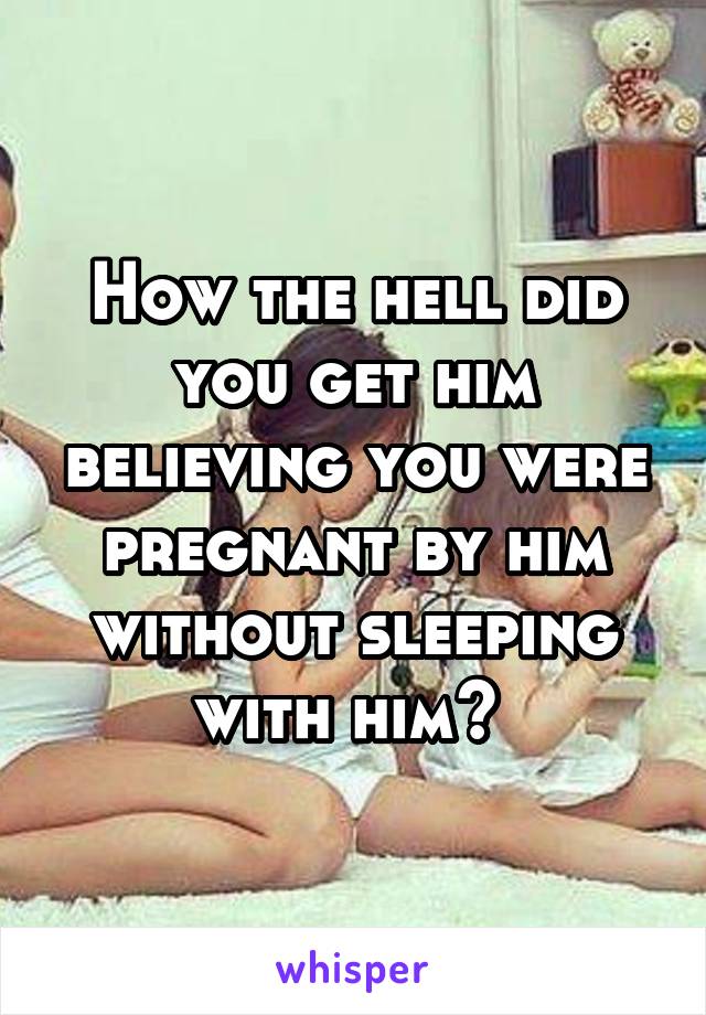 How the hell did you get him believing you were pregnant by him without sleeping with him? 