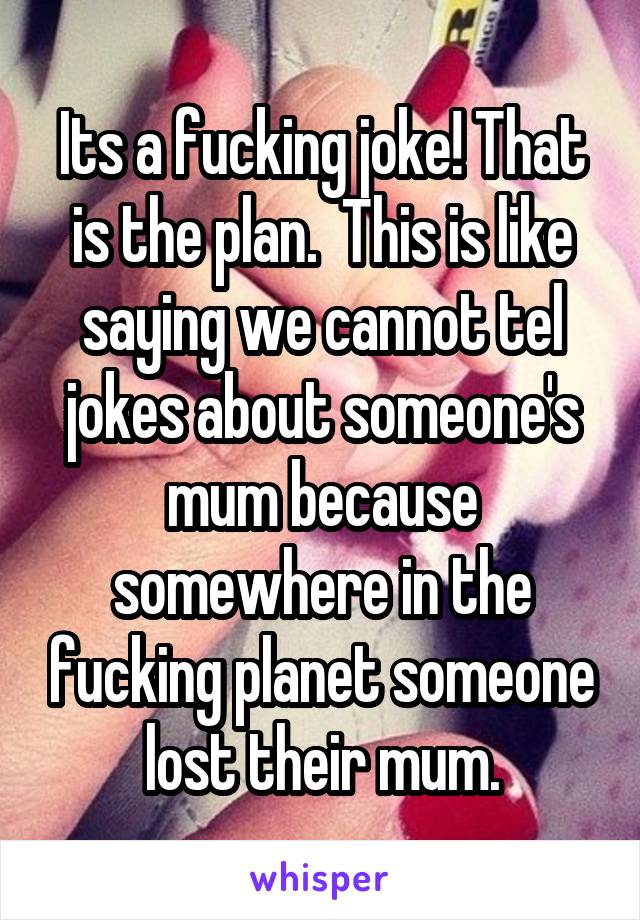 Its a fucking joke! That is the plan.  This is like saying we cannot tel jokes about someone's mum because somewhere in the fucking planet someone lost their mum.