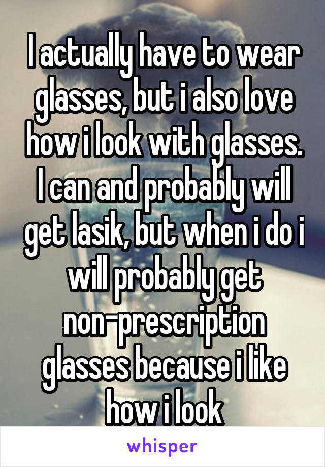 I actually have to wear glasses, but i also love how i look with glasses.
I can and probably will get lasik, but when i do i will probably get non-prescription glasses because i like how i look