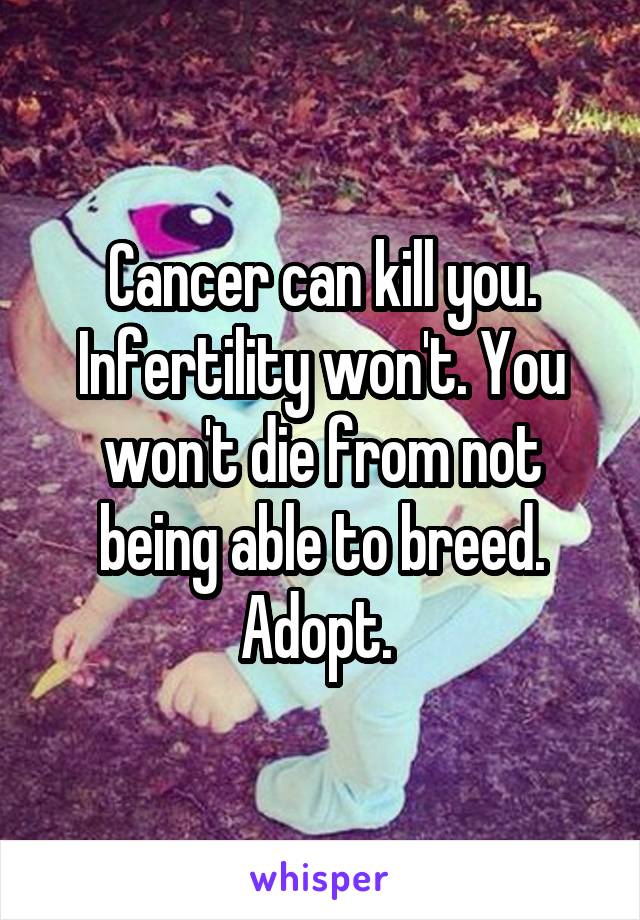 Cancer can kill you. Infertility won't. You won't die from not being able to breed. Adopt. 