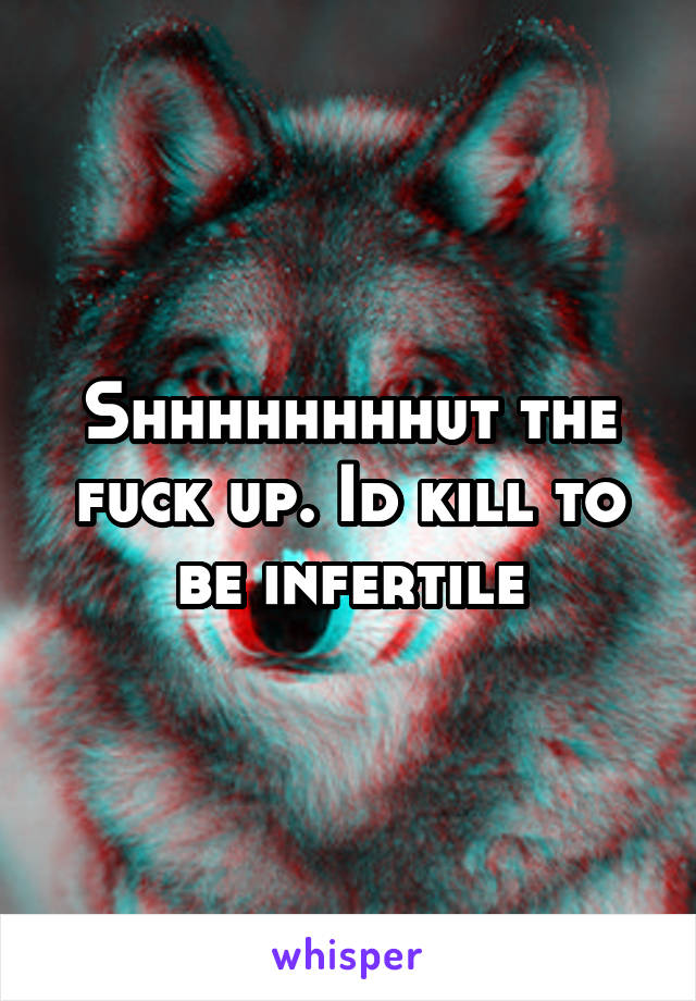 Shhhhhhhhut the fuck up. Id kill to be infertile