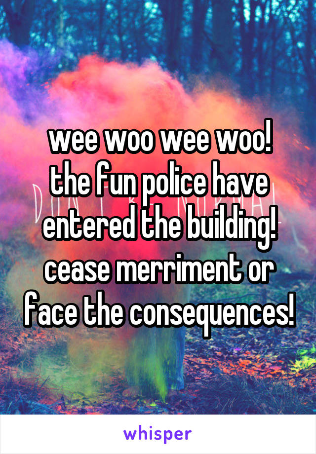 wee woo wee woo!
the fun police have entered the building! cease merriment or face the consequences!