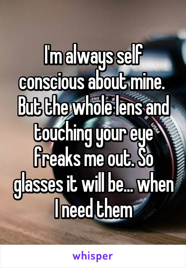 I'm always self conscious about mine. 
But the whole lens and touching your eye freaks me out. So glasses it will be... when I need them