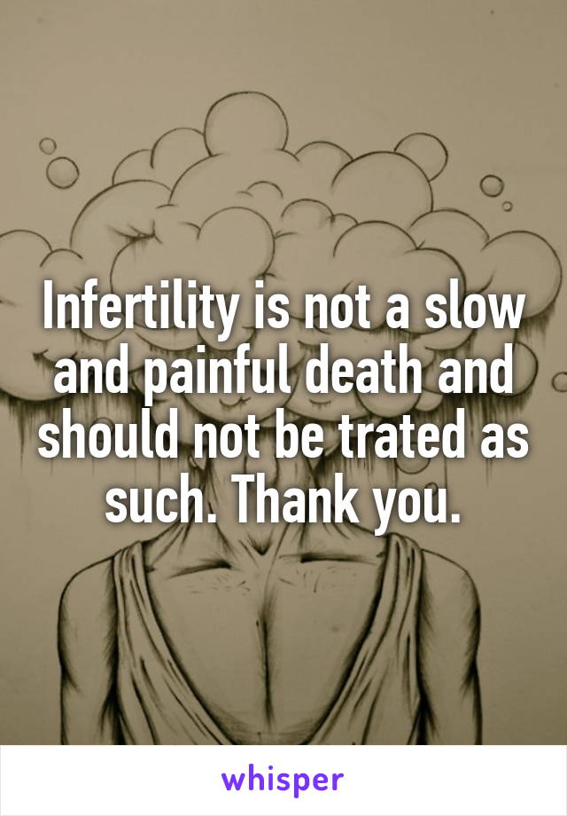 Infertility is not a slow and painful death and should not be trated as such. Thank you.