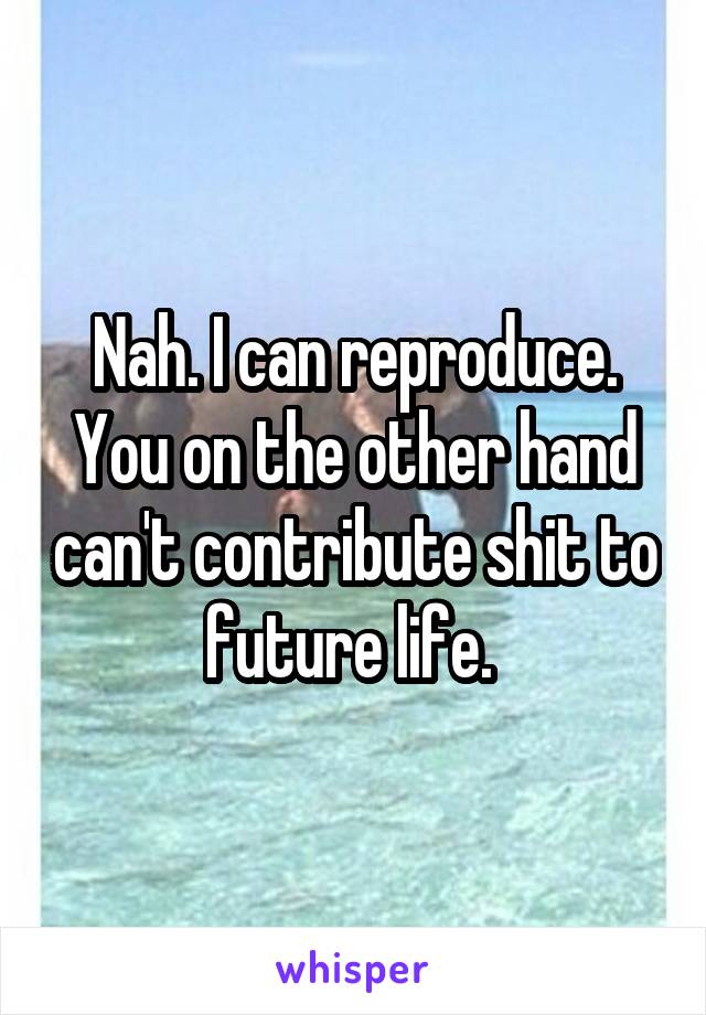 Nah. I can reproduce. You on the other hand can't contribute shit to future life. 