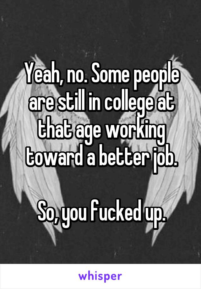 Yeah, no. Some people are still in college at that age working toward a better job.

So, you fucked up.