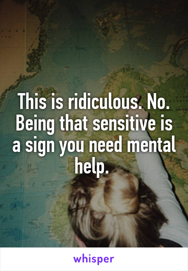 This is ridiculous. No. Being that sensitive is a sign you need mental help. 