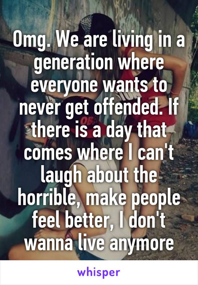 Omg. We are living in a generation where everyone wants to never get offended. If there is a day that comes where I can't laugh about the horrible, make people feel better, I don't wanna live anymore