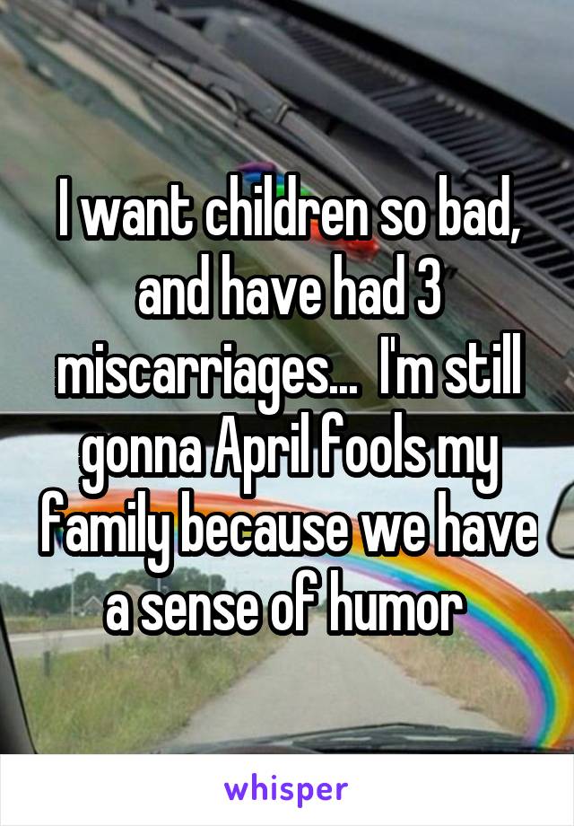 I want children so bad, and have had 3 miscarriages...  I'm still gonna April fools my family because we have a sense of humor 