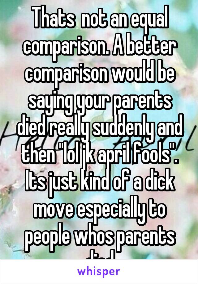 Thats  not an equal comparison. A better comparison would be saying your parents died really suddenly and then "lol jk april fools". Its just kind of a dick move especially to people whos parents died