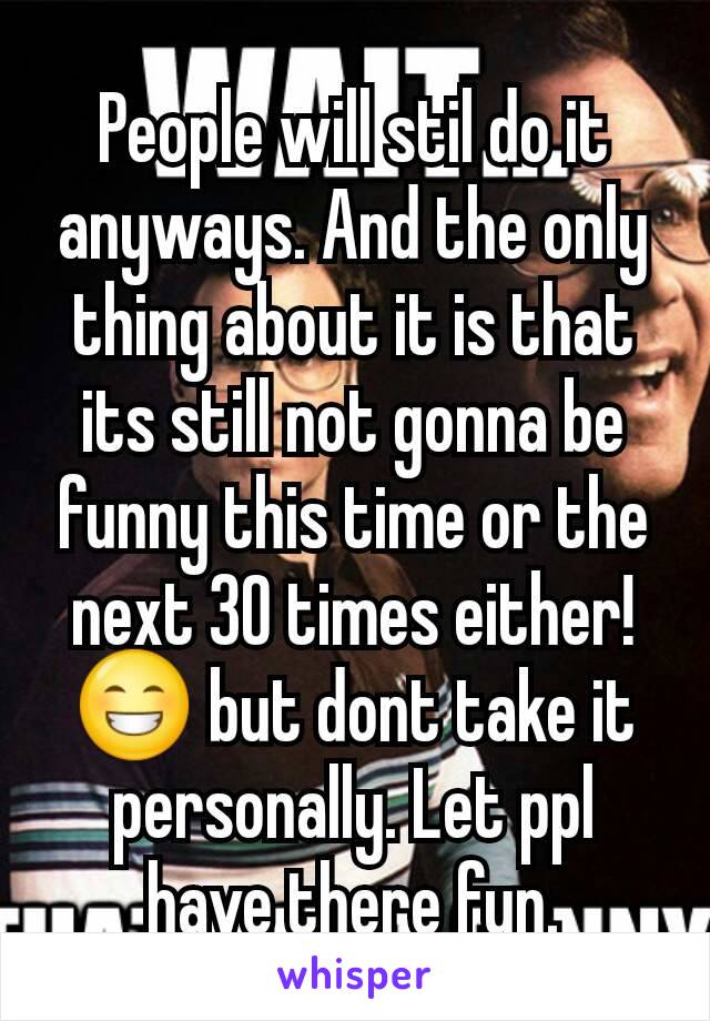 People will stil do it anyways. And the only thing about it is that its still not gonna be funny this time or the next 30 times either! 😁 but dont take it personally. Let ppl have there fun.