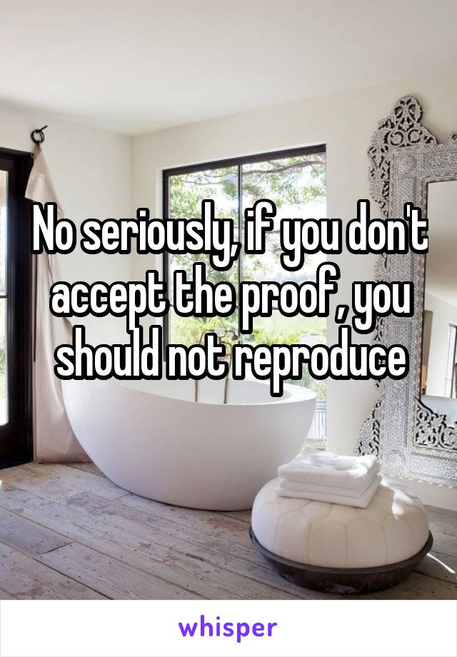 No seriously, if you don't accept the proof, you should not reproduce
