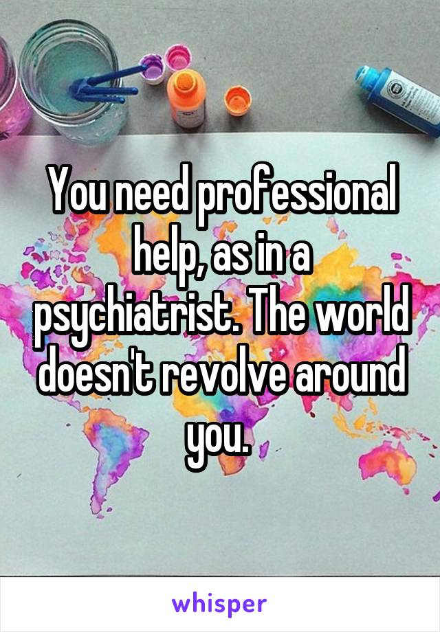 You need professional help, as in a psychiatrist. The world doesn't revolve around you. 