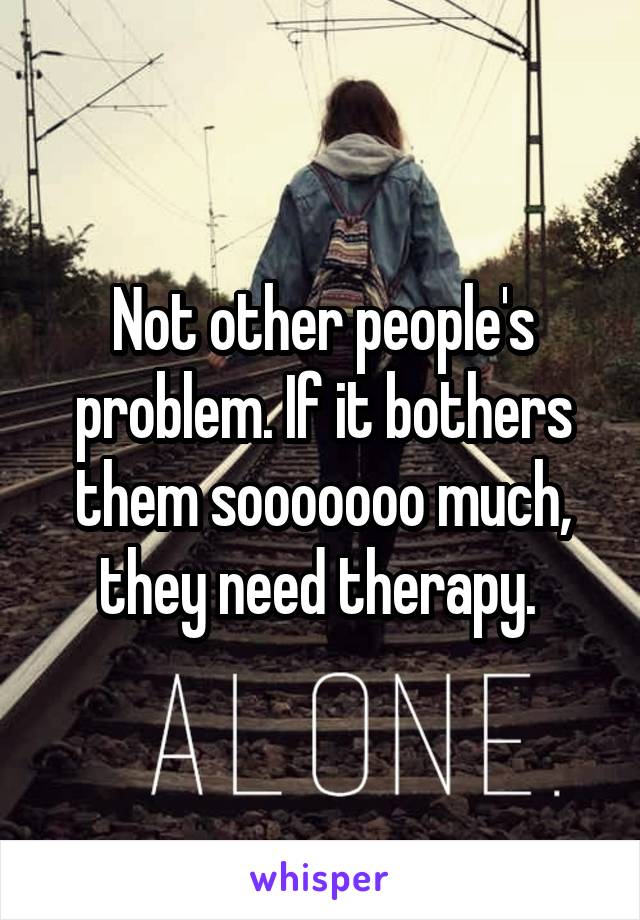 Not other people's problem. If it bothers them sooooooo much, they need therapy. 