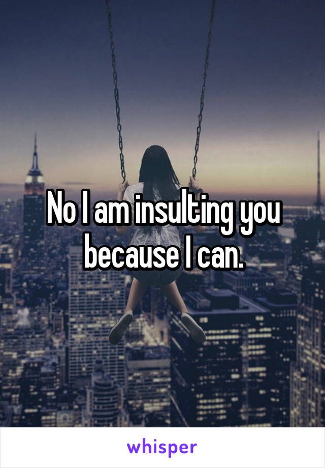 No I am insulting you because I can.