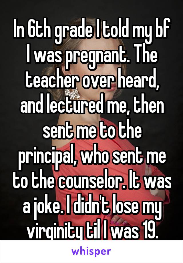 In 6th grade I told my bf I was pregnant. The teacher over heard, and lectured me, then sent me to the principal, who sent me to the counselor. It was a joke. I didn't lose my virginity til I was 19.