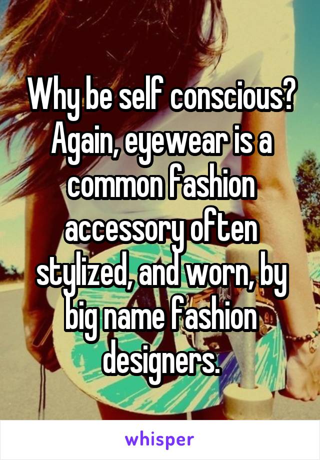 Why be self conscious? Again, eyewear is a common fashion accessory often stylized, and worn, by big name fashion designers.