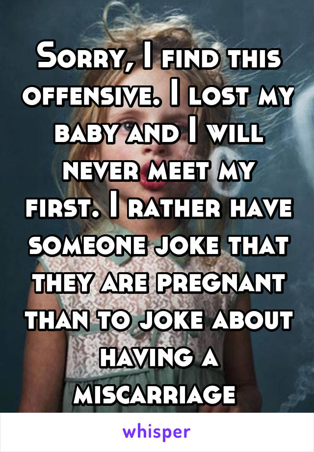 Sorry, I find this offensive. I lost my baby and I will never meet my first. I rather have someone joke that they are pregnant than to joke about having a miscarriage 