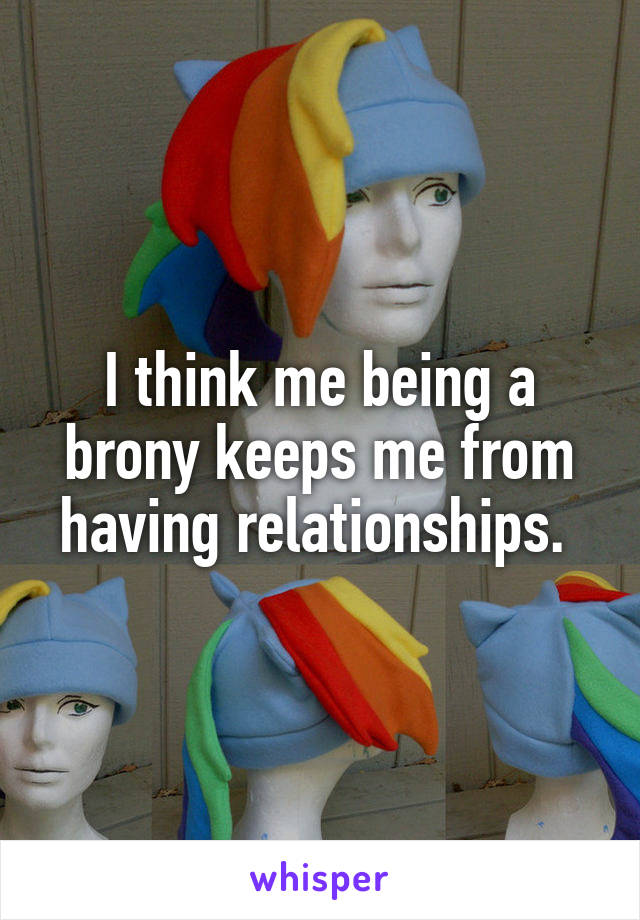 I think me being a brony keeps me from having relationships. 