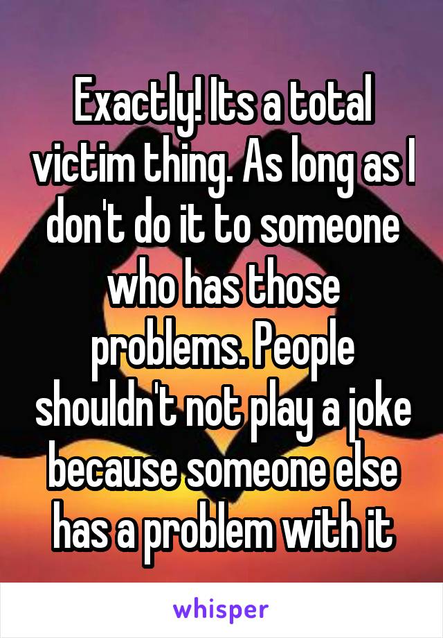 Exactly! Its a total victim thing. As long as I don't do it to someone who has those problems. People shouldn't not play a joke because someone else has a problem with it