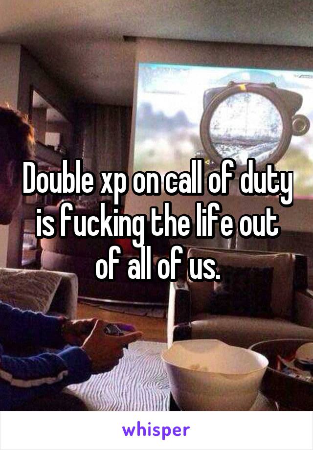 Double xp on call of duty is fucking the life out of all of us.