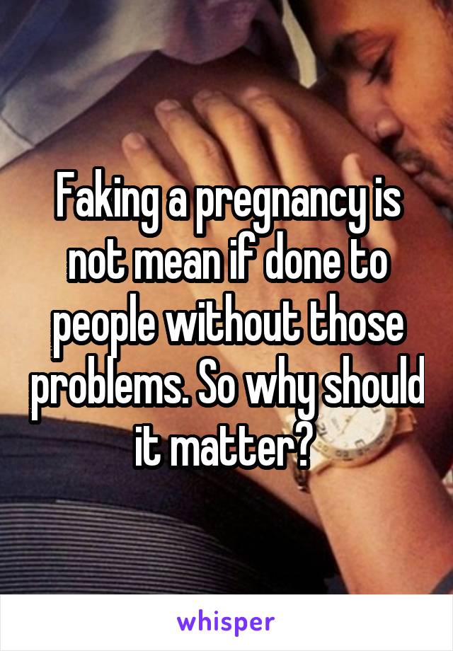 Faking a pregnancy is not mean if done to people without those problems. So why should it matter? 