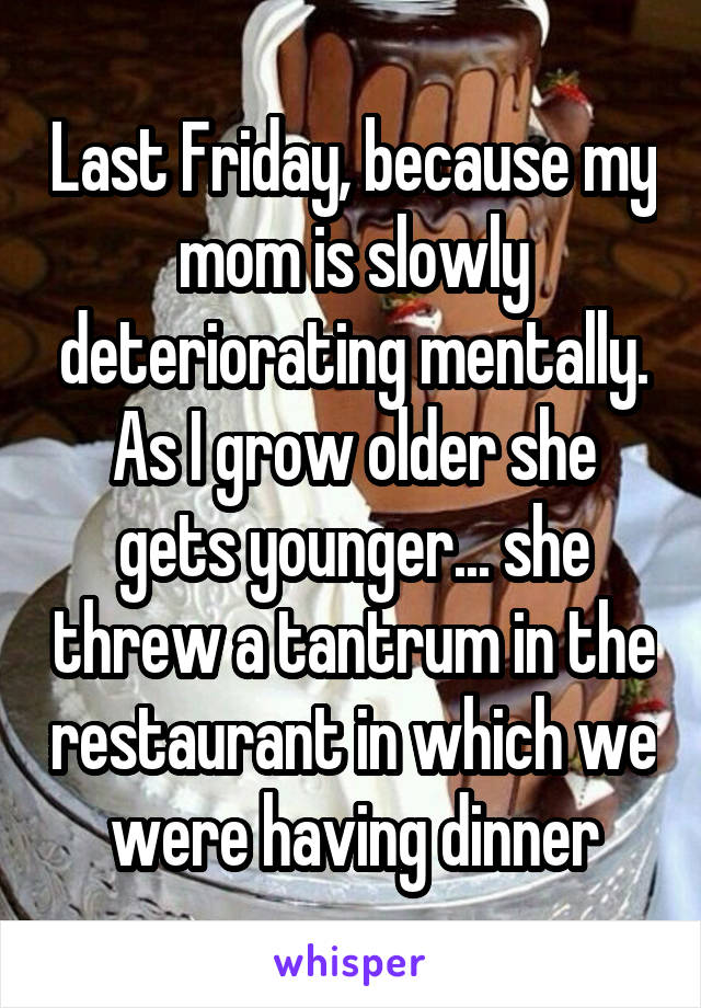 Last Friday, because my mom is slowly deteriorating mentally. As I grow older she gets younger... she threw a tantrum in the restaurant in which we were having dinner