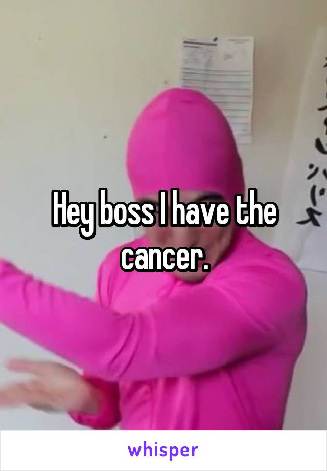 Hey boss I have the cancer.