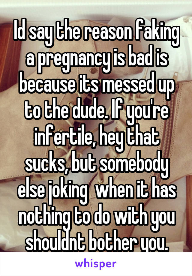 Id say the reason faking a pregnancy is bad is because its messed up to the dude. If you're infertile, hey that sucks, but somebody else joking  when it has nothing to do with you shouldnt bother you.