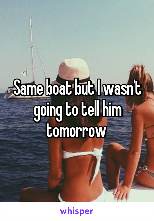 Same boat but I wasn't going to tell him tomorrow 