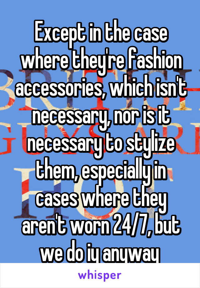 Except in the case where they're fashion accessories, which isn't necessary, nor is it necessary to stylize them, especially in cases where they aren't worn 24/7, but we do iy anyway 