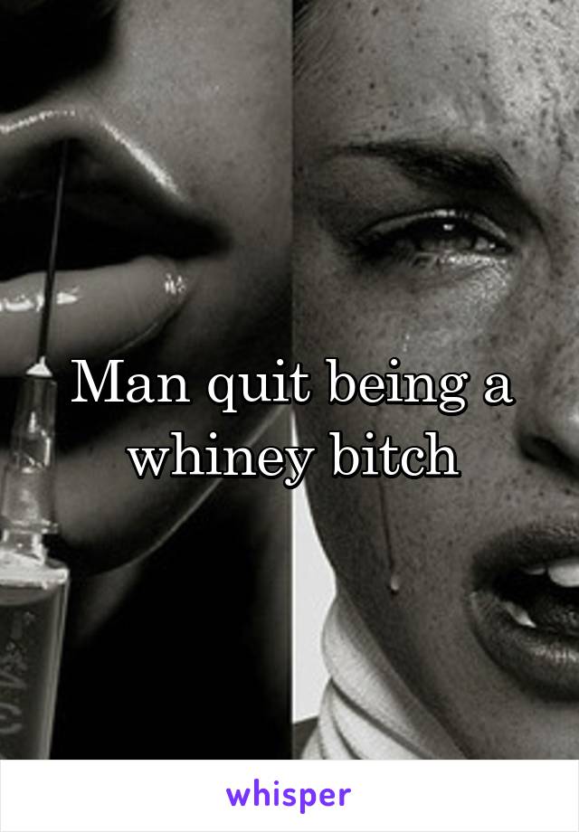 Man quit being a whiney bitch