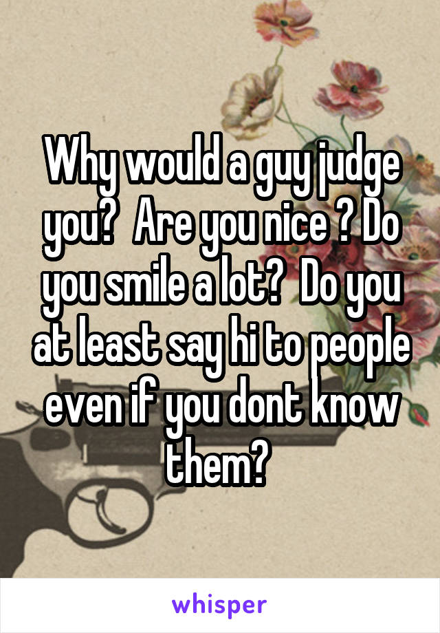 Why would a guy judge you?  Are you nice ? Do you smile a lot?  Do you at least say hi to people even if you dont know them? 