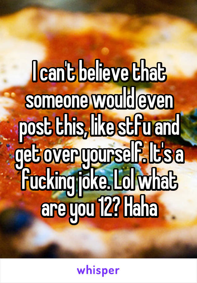 I can't believe that someone would even post this, like stfu and get over yourself. It's a fucking joke. Lol what are you 12? Haha