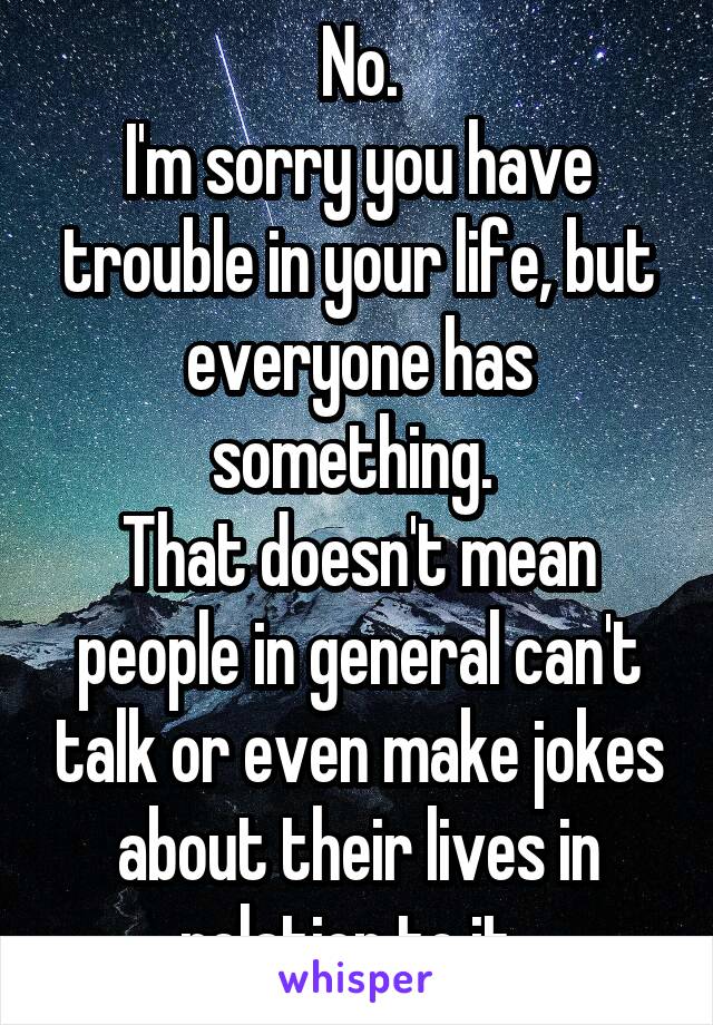 No.
I'm sorry you have trouble in your life, but everyone has something. 
That doesn't mean people in general can't talk or even make jokes about their lives in relation to it. 