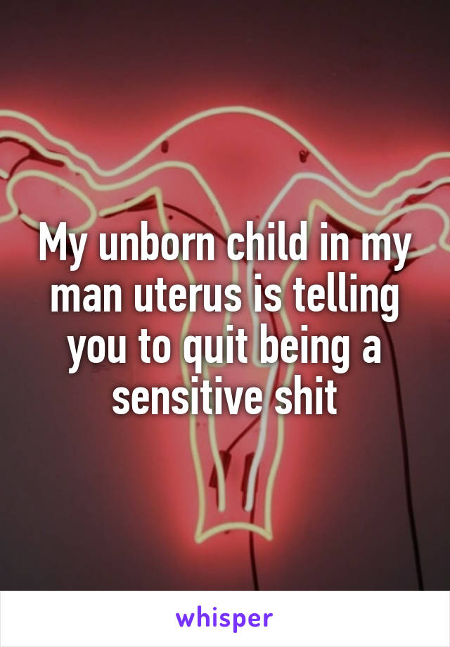 My unborn child in my man uterus is telling you to quit being a sensitive shit