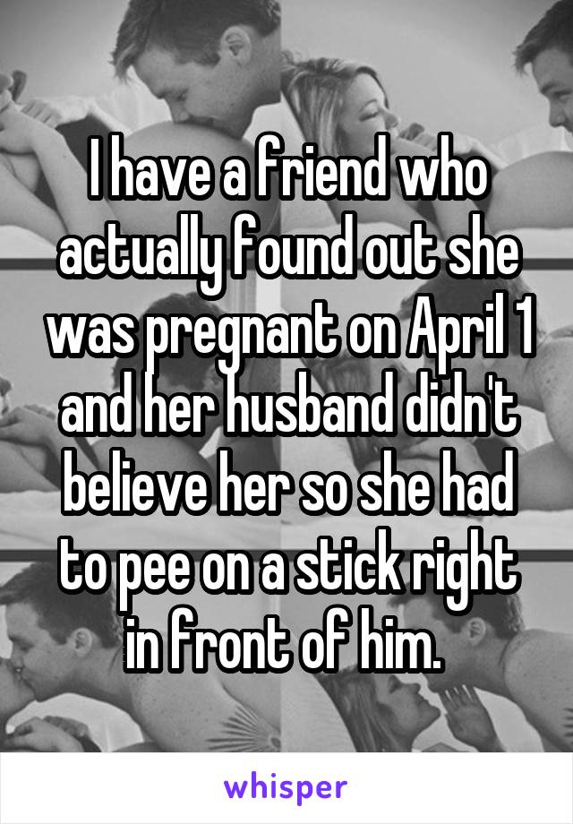 I have a friend who actually found out she was pregnant on April 1 and her husband didn't believe her so she had to pee on a stick right in front of him. 