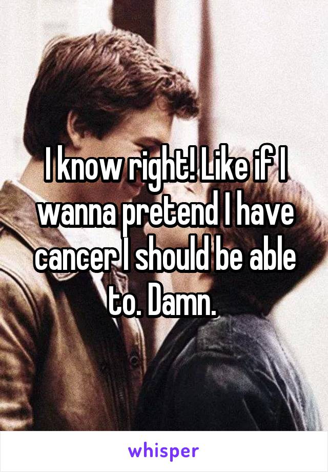 I know right! Like if I wanna pretend I have cancer I should be able to. Damn. 