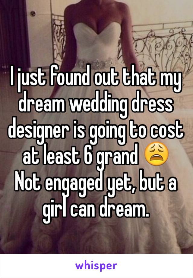 I just found out that my dream wedding dress designer is going to cost at least 6 grand 😩
Not engaged yet, but a girl can dream.